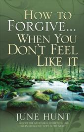 How to Forgive...When You Don't Feel Like It by June Hunt